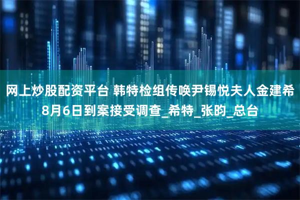 网上炒股配资平台 韩特检组传唤尹锡悦夫人金建希8月6日到案接受调查_希特_张昀_总台