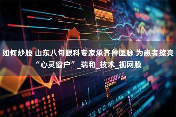如何炒股 山东八旬眼科专家承齐鲁医脉 为患者擦亮“心灵窗户”_瑞和_技术_视网膜