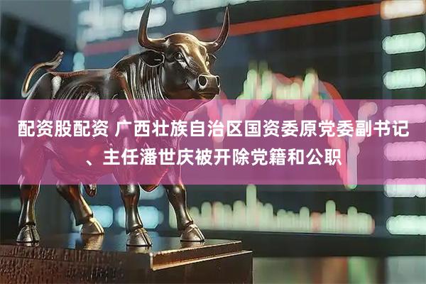 配资股配资 广西壮族自治区国资委原党委副书记、主任潘世庆被开除党籍和公职